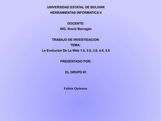 UNIVERSIDAD ESTATAL DE BOLIVAR
HERRAMIENTAS INFORMATICA II
DOCENTE:
ING. Roció Barragán
TRABAJO DE INVESTIGACION
TEMA:
La Evolución De La Web 1.0, 2.0, 3.0, 4.0, 5.0
PRESENTADO POR:
EL GRUPO #1
Fabián Quinatoa
 