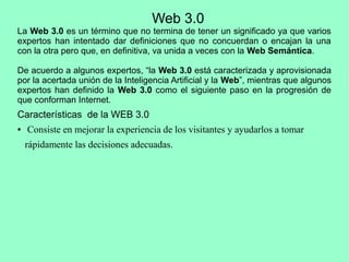 Web 3.0
La Web 3.0 es un término que no termina de tener un significado ya que varios
expertos han intentado dar definiciones que no concuerdan o encajan la una
con la otra pero que, en definitiva, va unida a veces con la Web Semántica.
De acuerdo a algunos expertos, “la Web 3.0 está caracterizada y aprovisionada
por la acertada unión de la Inteligencia Artificial y la Web”, mientras que algunos
expertos han definido la Web 3.0 como el siguiente paso en la progresión de
que conforman Internet.
Características de la WEB 3.0
● Consiste en mejorar la experiencia de los visitantes y ayudarlos a tomar
rápidamente las decisiones adecuadas.
 