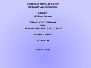 UNIVERSIDAD ESTATAL DE BOLIVAR
HERRAMIENTAS INFORMATICA II
DOCENTE:
ING. Roció Barragán
TRABAJO DE INVESTIGACION
TEMA:
La Evolución De La Web 1.0, 2.0, 3.0, 4.0, 5.0
PRESENTADO POR:
EL GRUPO #1
Katherin Estrada
 