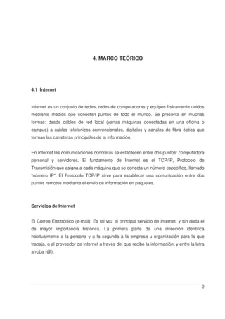 9
4. MARCO TEÓRICO
4.1 Internet
Internet es un conjunto de redes, redes de computadoras y equipos físicamente unidos
mediante medios que conectan puntos de todo el mundo. Se presenta en muchas
formas: desde cables de red local (varías máquinas conectadas en una oficina o
campus) a cables telefónicos convencionales, digitales y canales de fibra óptica que
forman las carreteras principales de la información.
En Internet las comunicaciones concretas se establecen entre dos puntos: computadora
personal y servidores. El fundamento de Internet es el TCP/IP, Protocolo de
Transmisión que asigna a cada máquina que se conecta un número específico, llamado
“número IP”. El Protocolo TCP/IP sirve para establecer una comunicación entre dos
puntos remotos mediante el envío de información en paquetes.
Servicios de Internet
El Correo Electrónico (e-mail): Es tal vez el principal servicio de Internet, y sin duda el
de mayor importancia histórica. La primera parte de una dirección identifica
habitualmente a la persona y a la segunda a la empresa u organización para la que
trabaja, o al proveedor de Internet a través del que recibe la información; y entre la letra
arroba (@).
 