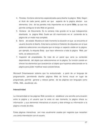 27
4. Paneles. Contiene elementos especializados para diseñar la página Web. Según
el titulo de cada panel, podrá ver que aspecto de la página afectan sus
elementos. Uno de los paneles más importantes es el panel Sitio, ay que nos
permite configurar el sitio Web en general.
5. Ventana de Documento. Es la ventana más grande en la que trabajaremos
diseñando la página Web. Suele ser útil maximizarla ver el contenido de la
página de un modo mas completo.
6. Barra de estado. Muestra en todo momento la situación en que se encuentra el
usuario durante el diseño. Esta barra contiene el Selector de etiquetas con el que
podemos seleccionar una etiqueta que no tenga un aspecto visible en la página:
por ejemplo, la etiqueta Body que hace referencia a toda la página Web, por
tanto, se selecciona ahí.
7. Inspector de propiedades. Se trata de un panel que varía su contenido
dependiendo del objeto que seleccionemos en la página. Su función cosiste en
ofrecer los elementos que caracterizan al objeto que hayamos seleccionado en la
página para poder modificar esas características.
Microsoft Dreamweaver sistema que ha evolucionado a partir de un lenguaje de
programación, permitiendo diseñar páginas Web de forma visual en lugar de
programada, permite generar y retocar partes de las páginas con lenguajes como
HTML, XML, JavaScript, etc.
Interactividad
La interactividad en las páginas Web consiste en establecer una sencilla comunicación
entre la página y el usuario que la visita en ese momento: la página ofrece su
información y sus elementos interactivos al usuario y éste entrega su información a la
página a través de ellos.
Estas páginas interactivas son mas usualmente usadas por negocios que necesitan
una cierta interrelación con el usuario.
 