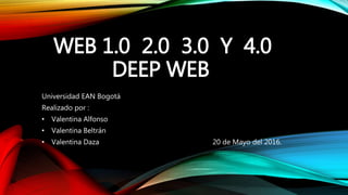 WEB 1.0 2.0 3.0 Y 4.0
DEEP WEB
Universidad EAN Bogotá
Realizado por :
• Valentina Alfonso
• Valentina Beltrán
• Valentina Daza 20 de Mayo del 2016.
 