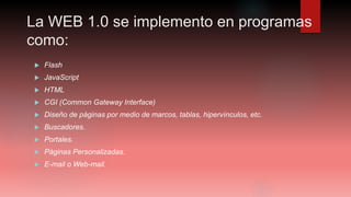 La WEB 1.0 se implemento en programas
como:
 Flash
 JavaScript
 HTML
 CGI (Common Gateway Interface)
 Diseño de páginas por medio de marcos, tablas, hipervínculos, etc.
 Buscadores.
 Portales.
 Páginas Personalizadas.
 E-mail o Web-mail.
 