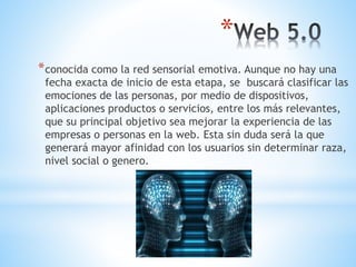 *
*conocida como la red sensorial emotiva. Aunque no hay una
fecha exacta de inicio de esta etapa, se buscará clasificar las
emociones de las personas, por medio de dispositivos,
aplicaciones productos o servicios, entre los más relevantes,
que su principal objetivo sea mejorar la experiencia de las
empresas o personas en la web. Esta sin duda será la que
generará mayor afinidad con los usuarios sin determinar raza,
nivel social o genero.
 