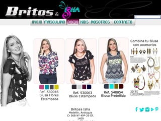 Combina tu Blusa
con accesorios
Britos Isha
Medellín, Antioquia
Cr 56B N° 49ª-29 Of.
1409
Ref. 530046
Blusa Flores
Estampada
Ref. 530063
Blusa Estampada
Ref. 540054
Blusa Preteñida
 