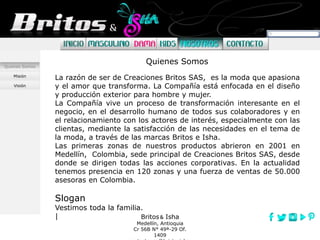 Britos Isha
Medellín, Antioquia
Cr 56B N° 49ª-29 Of.
1409
Quienes Somos
Misión
Visión
La razón de ser de Creaciones Britos SAS, es la moda que apasiona
y el amor que transforma. La Compañía está enfocada en el diseño
y producción exterior para hombre y mujer.
La Compañía vive un proceso de transformación interesante en el
negocio, en el desarrollo humano de todos sus colaboradores y en
el relacionamiento con los actores de interés, especialmente con las
clientas, mediante la satisfacción de las necesidades en el tema de
la moda, a través de las marcas Britos e Isha.
Las primeras zonas de nuestros productos abrieron en 2001 en
Medellín, Colombia, sede principal de Creaciones Britos SAS, desde
donde se dirigen todas las acciones corporativas. En la actualidad
tenemos presencia en 120 zonas y una fuerza de ventas de 50.000
asesoras en Colombia.
Slogan
Vestimos toda la familia.
|
Quienes Somos
 