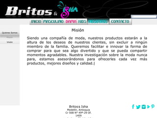 Britos Isha
Medellín, Antioquia
Cr 56B N° 49ª-29 Of.
1409
Misión
Visión
Quienes Somos
Siendo una compañía de moda, nuestros productos estarán a la
altura de los deseos de nuestros clientes, sin excluir a ningún
miembro de la familia. Queremos facilitar e innovar la forma de
comprar para que sea algo divertido y que se pueda compartir
momentos agradables. Nuestra investigación sobre la moda nunca
para, estamos asesorándonos para ofrecerles cada vez más
productos, mejores diseños y calidad.|
Misión
 