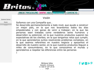 Britos Isha
Medellín, Antioquia
Cr 56B N° 49ª-29 Of.
1409
Quienes Somos
Misión
Visión
Soñamos con una Compañía que…
Se desarrolle permanentemente a todo nivel, que ayude a construir
un mejor país, en la que nos levantemos todos los días
empoderados y con ganas de venir a trabajar; en la que las
personas sean tratadas como verdaderos seres humanos y
desarrollen su potencial; en la que nuestros productos superen las
expectativas de los clientes; en la que tengamos retos que cumplir,
en la que aprendamos juntos resolviendo problemas complejos, en
la que seamos referentes en nuestro negocio y apoyemos el
desarrollo de nuestro sector, en la que nuestros productos lleguen a
miles de consumidores, en la que conozcamos el mundo y
aprendamos a respetar las diferencias entre las personas
|
Visión
 
