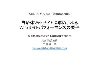 MTDDC Meetup TOHOKU	2016
自治体Webサイトに求められる
Webサイトパフォーマンスの要件
災害危機に対応できる表示速度と可用性
2016年6月25日
竹洞 陽一郎
yoichiro.takehora@spelldata.co.jp
 