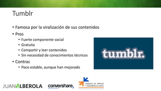 Tumblr
• Famosa por la viralización de sus contenidos
• Pros
• Fuerte componente social
• Gratuita
• Compartir y leer contenidos
• Sin necesidad de conocimientos técnicos
• Contras
• Poco estable, aunque han mejorado
 