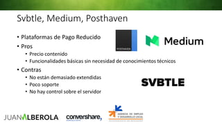 Svbtle, Medium, Posthaven
• Plataformas de Pago Reducido
• Pros
• Precio contenido
• Funcionalidades básicas sin necesidad de conocimientos técnicos
• Contras
• No están demasiado extendidas
• Poco soporte
• No hay control sobre el servidor
 