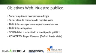 Objetivos Web. Nuestro público
• Saber a quienes nos vamos a dirigir
• Tener clara la temática de nuestra web
• Definir las categorías aunque las revisemos
• Definir las etiquetas
• TODO debe ir orientado a ese tipo de público
• CONCEPTO: Buyer Persona (Definir hasta siete)
 