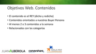 Objetivos Web. Contenidos
• El contenido es el REY (dicho y redicho)
• Contenidos orientados a nuestros Buyer Persona
• Al menos 2 o 3 contenidos a la semana
• Relacionados con las categorías
 