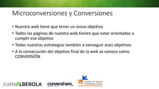 Microconversiones y Conversiones
• Nuestra web tiene que tener un único objetivo
• Todos las páginas de nuestra web tienen que estar orientadas a
cumplir ese objetivo
• Todas nuestras estrategias también a conseguir esos objetivos
• A la consecución del objetivo final de la web se conoce como
CONVERSIÓN
 