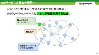 12
こういった分析はユーザ個人の属性や行動に焦点。
やソーシャルゲームは人と人が相互作用する社会。
個人に焦点を
当てるだけでなく
関係性や
社会全体についても
分析する必要性
Webサービスの社会の理解へ
 