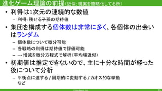 進化ゲーム理論の前提（近似 現実を簡略化してる所）
• 利得は 次元の連続的な数値
– 利得 残せる子孫の期待値
• 集団を構成する個体数は非常に多く、各個体の出会い
はランダム
– 個体数について微分可能
– 各戦略の利得は期待値で評価可能
– → 増減を微分方程式で解析（平均場近似）
• 初期値は推定できないので、主に十分な時間が経った
後について分析
– 平衡点に達する 周期的に変動する カオス的な挙動
など
 