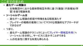 ここまでのまとめ
• 進化ゲーム理論は
– 生物集団中における個体間相互作用に基づく複製（子孫増加 学
習）を扱う理論体系
• ソーシャルゲームは
– 進化ゲーム理論の前提や特徴をある程度満たす
– プレイヤーの戦略の推移についてマクロな理論的なアプローチが
できるはず
• つまり、
– 進化ゲーム理論のテクニックによってプレイヤー間相互作用（≒
ソーシャル）を分析し、サービスに活かすことができる
– 人の社会性に関する知見も得られる
 