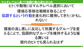 ヒト（や動物）はマルチレベル選択において
環境応答移住戦略を取ることで
協調するという行動を進化的に獲得してきた（かもし
れない）
マルチレベルに基づく協調行動の進化まとめ
環境の良し悪しに反応して所属するグループを変
えることで、協調的なグループを維持するような振
る舞いは
現代のヒトでも見られるはず
 