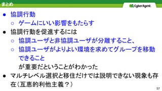 57
まとめ
● 協調行動
○ ゲームにいい影響をもたらす
● 協調行動を促進するには
○ 協調ユーザと非協調ユーザが分離すること、
○ 協調ユーザがよりよい環境を求めてグループを移動
できること
が重要だということがわかった
● マルチレベル選択と移住だけでは説明できない現象も存
在（互恵的利他主義？）
 