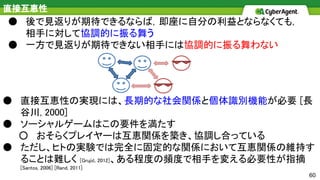 60
直接互恵性
● 後で見返りが期待できるならば，即座に自分の利益とならなくても，
相手に対して協調的に振る舞う
● 一方で見返りが期待できない相手には協調的に振る舞わない
● 直接互恵性の実現には、長期的な社会関係と個体識別機能が必要 [長
谷川, 2000]
● ソーシャルゲームはこの要件を満たす
○ おそらくプレイヤーは互恵関係を築き、協調し合っている
● ただし、ヒトの実験では完全に固定的な関係において互恵関係の維持す
ることは難しく [Grujić, 2012]、ある程度の頻度で相手を変える必要性が指摘
[Santos, 2006] [Rand, 2011]
 