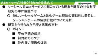 66
まとめ - サービスを良くするための分析として
● ソーシャル系Webサービスで起こっている現象を既存の社会科学
研究の中に位置づけ
○ 特にソーシャルゲームと進化ゲーム理論の類似性に着目し、
ソーシャルゲームの協調行動について分析
● 研究から得られた示唆と施策の方針
○ ポイント
■ 不公平感の解消
■ 初対面でのケア
■ 仲の良い関係の促進
 