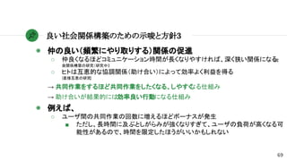 ◉ 仲の良い（頻繁にやり取りする）関係の促進
○ 仲良くなるほどコミュニケーション時間が長くなりやすければ、深く狭い関係になる[社
会関係構築の研究（研究中）]
○ ヒトは互恵的な協調関係（助け合い）によって効率よく利益を得る
[直接互恵の研究]
→ 共同作業をするほど共同作業をしたくなる、しやすくなる仕組み
→ 助け合いが結果的には効率良い行動になる仕組み
◉ 例えば、
○ ユーザ間の共同作業の回数に増えるほどボーナスが発生
■ ただし、長時間に及ぶとしがらみが強くなりすぎて、ユーザの負荷が高くなる可
能性があるので、時間を限定したほうがいいかもしれない
良い社会関係構築のための示唆と方針3
69
 