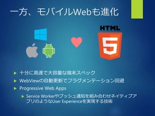 一方、モバイルWebも進化
 十分に高速で大容量な端末スペック
 WebViewの自動更新でフラグメンテーション回避
 Progressive Web Apps
 Service Workerやプッシュ通知を組み合わせネイティブア
プリのようなUser Experienceを実現する技術
♥
 