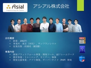 アシアル株式会社
会社概要
• 創業：2002年
• 事業所：東京（本社）、サンフランシスコ
• 従業員数：約50名（8国籍）
事業内容
• 開発プラットフォーム事業：開発ツール、UIフレームワーク
• 教育事業：トレーニング、セミナー、執筆
• 開発支援事業：アプリ開発、サーバーサイド（PHP）開発
 