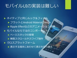 モバイルUIの実装は難しい
 ネイティブと同じルック＆フィール
 フラットとAndroid Material Design
 Ripple Effectなどのアニメーション効果
 モバイルならではのコンポーネント
 ページスタックの管理
 無限スクロールやスワイプ操作
 クロスプラットフォーム
 表示する端末にあわせて表示を切り替え
 