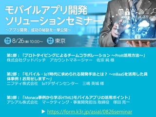 第1部：「プロトタイピングによるチームコラボレーション 〜Prott活用方法〜」
株式会社グッドパッチ アカウントマネージャー 佐宗 純 様
第2部：「モバイル・IoT時代に求められる開発手法とは？ 〜mBaaSを活用した具
体事例！お見せします〜」
ニフティ株式会社 IoTデザインセンター 三嶋 英城 様
第3部：「Monaca事例から学ぶHTML5モバイルアプリの活用ポイント」
アシアル株式会社 マーケティング・事業開発担当 取締役 塚田 亮一
▶ https://form.k3r.jp/asial/0826seminar
 