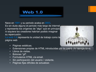 Nace en 1991 y su periodo acaba en 2003.
Es sin duda alguna el periodo más largo de internet
y representa los orígenes de “algo” que en principio
ni siquiera los creadores habrían podido imaginar
su repercusión.
La web 1.0 representa la unidad de trabajo como la
página web
• Páginas estáticas.
• Extensiones propias de HTML introducidas por la guerra de navegadores.
• Libros de visitas.
• Botones “gif”.
• Formularios HTML vía email.
• Sin participación del usuario / visitante.
• Páginas fijas difíciles de actualizar.
 