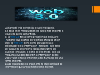 La llamada web semántica o web inteligente.
Se basa en la manipulación de datos más eficiente a
través de datos semánticos.
Si la web 2.0 tenía como protagonista al usuario
(humano) que escribe por ejemplo artículos en un
blog, la web 3.0 tiene como protagonista al
procesador de la información (máquina) que debe
ser capaz de entender la lógica descriptiva en
diversos lenguajes, o dicho de otro modo, que las
máquinas puedan describir la información de las
webs y por lo tanto entiendan a los humanos de una
forma eficiente.
Estas inquietudes se crean ante la gran cantidad de
información que ahora mismo tiene internet.
 