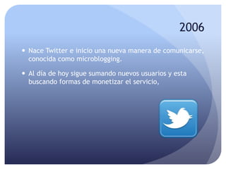 2006
 Nace Twitter e inicio una nueva manera de comunicarse,
conocida como microblogging.
 Al día de hoy sigue sumando nuevos usuarios y esta
buscando formas de monetizar el servicio,
 