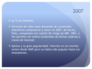 2007
 La Tv en internet
 Servicios de video bajo demanda de contenidos
televisivos comenzaron a nacer en 2007. de hecho,
Hulu, compañaía con capital de riesgo de ABC, NBC, y
fox permite ver online contenidos de dichas cadenas a
través de internet
 Iphone y su gran popularidad. Internet en los moviles
existe desde WAP pero no habia sido popular hasta los
smarphones.
 