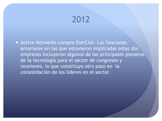 2012
 Active Networks compro SterCite. Las funciones
anteriores en las que estuvieron implicadas estas dos
empresas incluyeron algunos de los principales pioneros
de la tecnología para el sector de congresos y
reuniones, lo que constituyo otro paso en la
consolidación de los lideres en el sector.
 