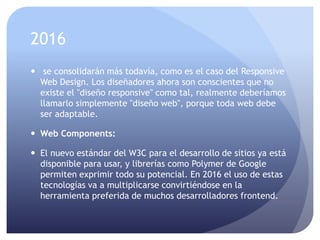 2016
 se consolidarán más todavía, como es el caso del Responsive
Web Design. Los diseñadores ahora son conscientes que no
existe el "diseño responsive" como tal, realmente deberíamos
llamarlo simplemente "diseño web", porque toda web debe
ser adaptable.
 Web Components:
 El nuevo estándar del W3C para el desarrollo de sitios ya está
disponible para usar, y librerías como Polymer de Google
permiten exprimir todo su potencial. En 2016 el uso de estas
tecnologías va a multiplicarse convirtiéndose en la
herramienta preferida de muchos desarrolladores frontend.
 