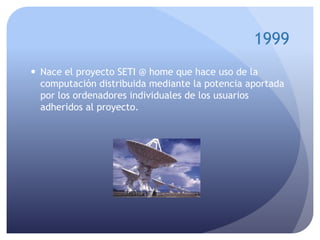 1999
 Nace el proyecto SETI @ home que hace uso de la
computación distribuida mediante la potencia aportada
por los ordenadores individuales de los usuarios
adheridos al proyecto.
 