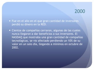 2000
 Fue en el año en el que gran cantidad de inversores
perdió su dinero en la RED.
 Cientos de compañías cerraron, algunas de las cuales
nunca llegaron a dar beneficios a sus inversores. El
NASDAQ que mostraba una gran cantidad de compañías
tecnológicas, se vio afectado perdiendo un 10% de su
valor en un solo día, llegando a mínimos en octubre de
2002.
 
