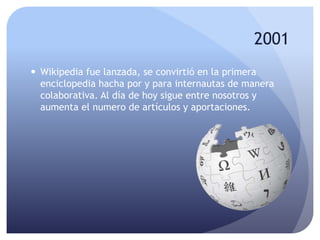 2001
 Wikipedia fue lanzada, se convirtió en la primera
enciclopedia hacha por y para internautas de manera
colaborativa. Al día de hoy sigue entre nosotros y
aumenta el numero de artículos y aportaciones.
 
