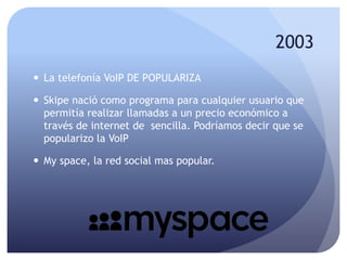 2003
 La telefonía VoIP DE POPULARIZA
 Skipe nació como programa para cualquier usuario que
permitía realizar llamadas a un precio económico a
través de internet de sencilla. Podríamos decir que se
popularizo la VoIP
 My space, la red social mas popular.
 