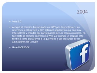2004
 Web 2.0
 Aunque el termino fue acuñado en 1999 por Darcy Dinucci, en
referencia a sitios web y Rich internet application que son muy
interactivas y creadas por participación de Los propios usuarios, no
fue hasta la primera conferencia Web 2.0 cuando se propuso este
termino como plataforma o lo que viene a ser precursor de las
aplicaciones de la nube
 Nace FACEBOOK
 