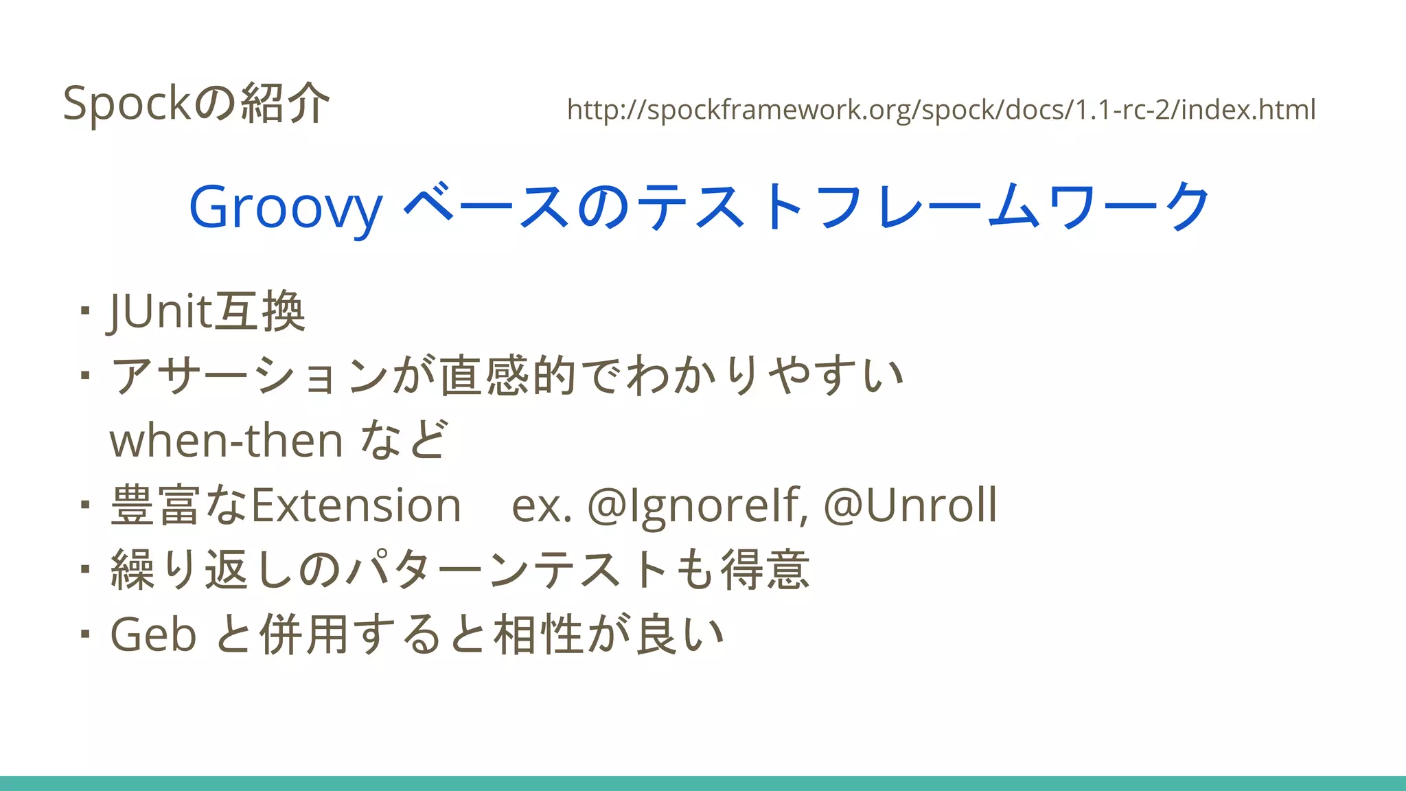 Spockの紹介 http://spockframework.org/spock/docs/1.1-rc-2/index.html
Groovy ベースのテストフレームワーク
・JUnit互換
・アサーションが直感的でわかりやすい
when-then など
・豊富なExtension ex. @IgnoreIf, @Unroll
・繰り返しのパターンテストも得意
・Geb と併用すると相性が良い
 