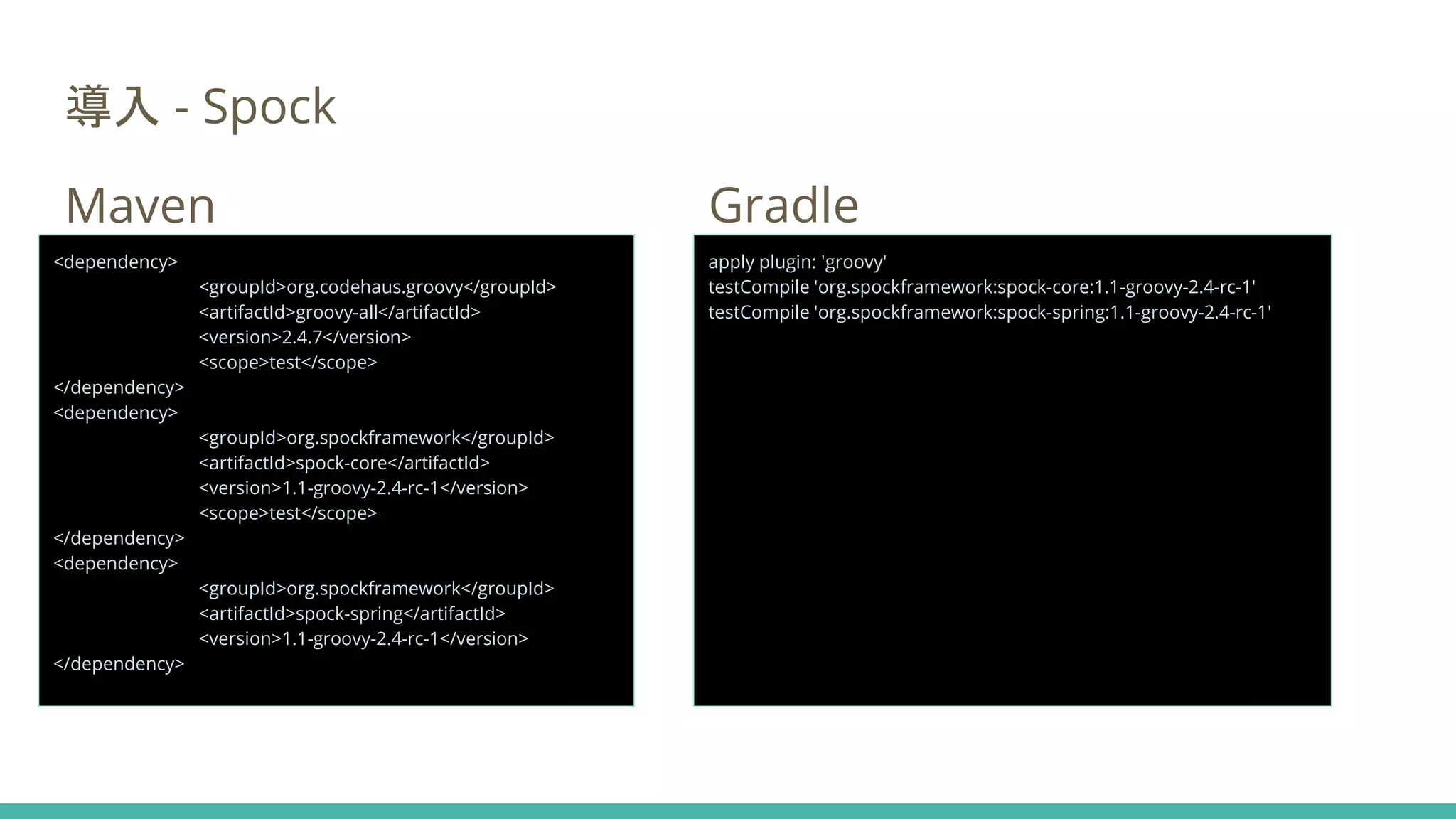 導入 - Spock
Maven Gradle
<dependency>
<groupId>org.codehaus.groovy</groupId>
<artifactId>groovy-all</artifactId>
<version>2.4.7</version>
<scope>test</scope>
</dependency>
<dependency>
<groupId>org.spockframework</groupId>
<artifactId>spock-core</artifactId>
<version>1.1-groovy-2.4-rc-1</version>
<scope>test</scope>
</dependency>
<dependency>
<groupId>org.spockframework</groupId>
<artifactId>spock-spring</artifactId>
<version>1.1-groovy-2.4-rc-1</version>
</dependency>
apply plugin: 'groovy'
testCompile 'org.spockframework:spock-core:1.1-groovy-2.4-rc-1'
testCompile 'org.spockframework:spock-spring:1.1-groovy-2.4-rc-1'
 