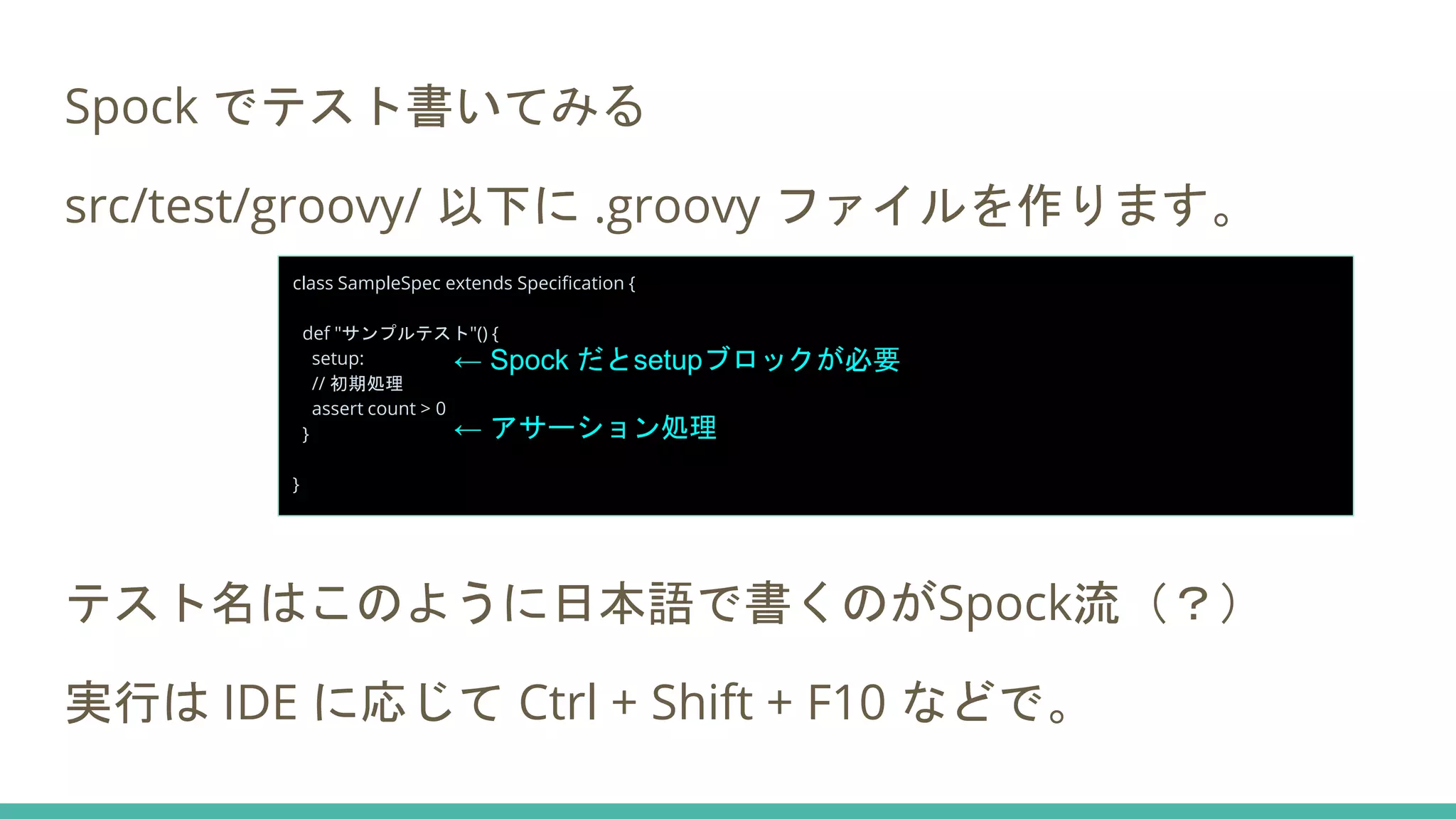 Spock でテスト書いてみる
src/test/groovy/ 以下に .groovy ファイルを作ります。
テスト名はこのように日本語で書くのがSpock流（？）
実行は IDE に応じて Ctrl + Shift + F10 などで。
class SampleSpec extends Specification {
def "サンプルテスト"() {
setup:
// 初期処理
assert count > 0
}
}
← Spock だとsetupブロックが必要
← アサーション処理
 