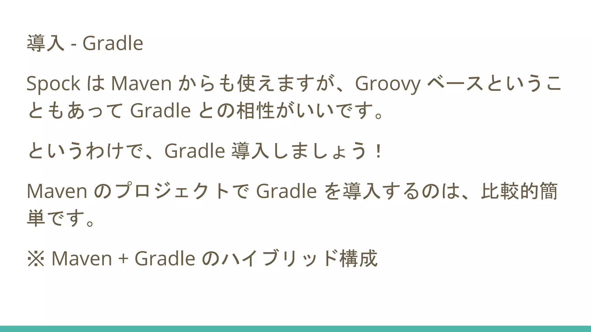 導入 - Gradle
Spock は Maven からも使えますが、Groovy ベースというこ
ともあって Gradle との相性がいいです。
というわけで、Gradle 導入しましょう！
Maven のプロジェクトで Gradle を導入するのは、比較的簡
単です。
※ Maven + Gradle のハイブリッド構成
 