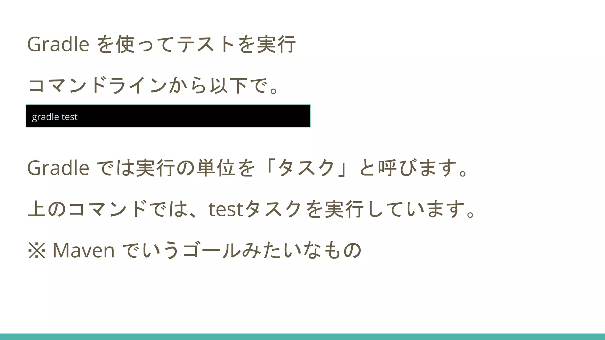 Gradle を使ってテストを実行
コマンドラインから以下で。
Gradle では実行の単位を「タスク」と呼びます。
上のコマンドでは、testタスクを実行しています。
※ Maven でいうゴールみたいなもの
gradle test
 