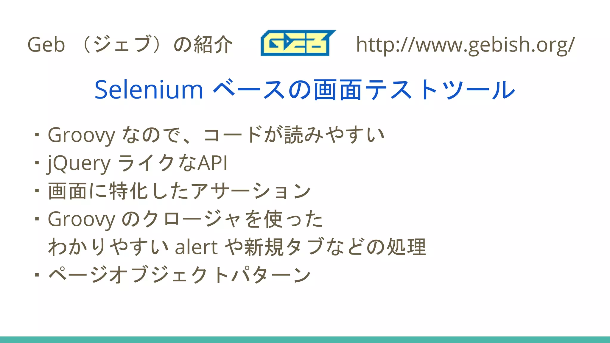 Geb （ジェブ）の紹介 http://www.gebish.org/
Selenium ベースの画面テストツール
・Groovy なので、コードが読みやすい
・jQuery ライクなAPI
・画面に特化したアサーション
・Groovy のクロージャを使った
わかりやすい alert や新規タブなどの処理
・ページオブジェクトパターン
 