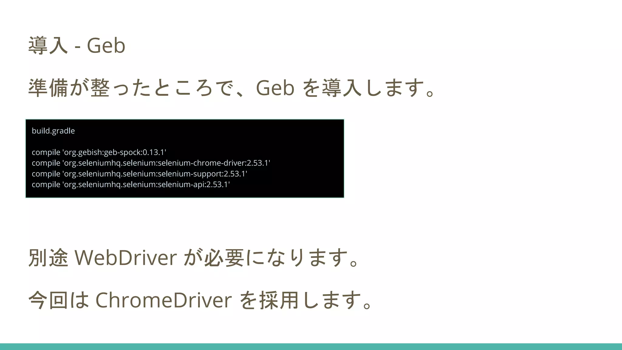 導入 - Geb
準備が整ったところで、Geb を導入します。
別途 WebDriver が必要になります。
今回は ChromeDriver を採用します。
build.gradle
compile 'org.gebish:geb-spock:0.13.1'
compile 'org.seleniumhq.selenium:selenium-chrome-driver:2.53.1'
compile 'org.seleniumhq.selenium:selenium-support:2.53.1'
compile 'org.seleniumhq.selenium:selenium-api:2.53.1'
 