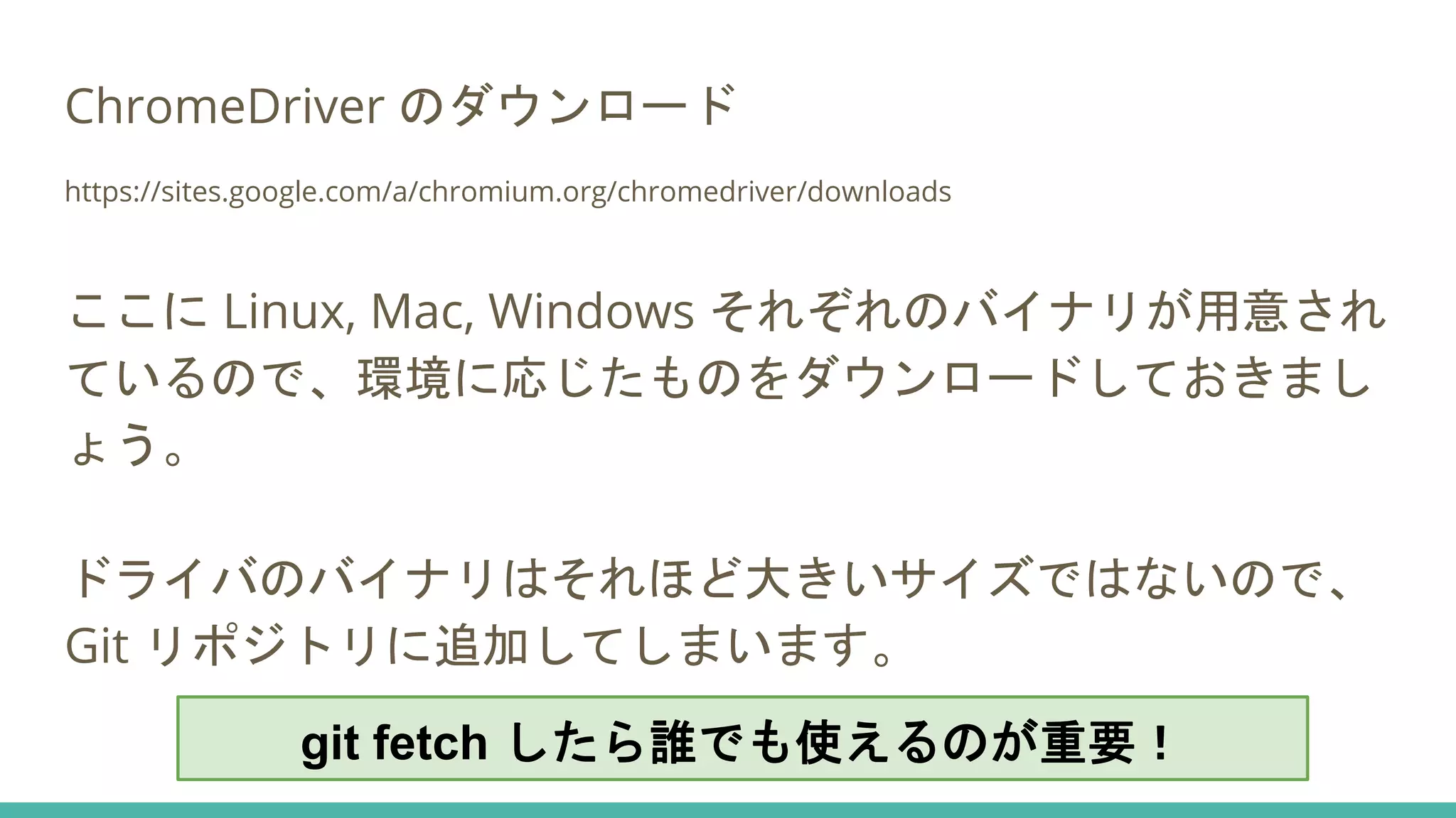 ChromeDriver のダウンロード
https://sites.google.com/a/chromium.org/chromedriver/downloads
ここに Linux, Mac, Windows それぞれのバイナリが用意され
ているので、環境に応じたものをダウンロードしておきまし
ょう。
ドライバのバイナリはそれほど大きいサイズではないので、
Git リポジトリに追加してしまいます。
git fetch したら誰でも使えるのが重要！
 