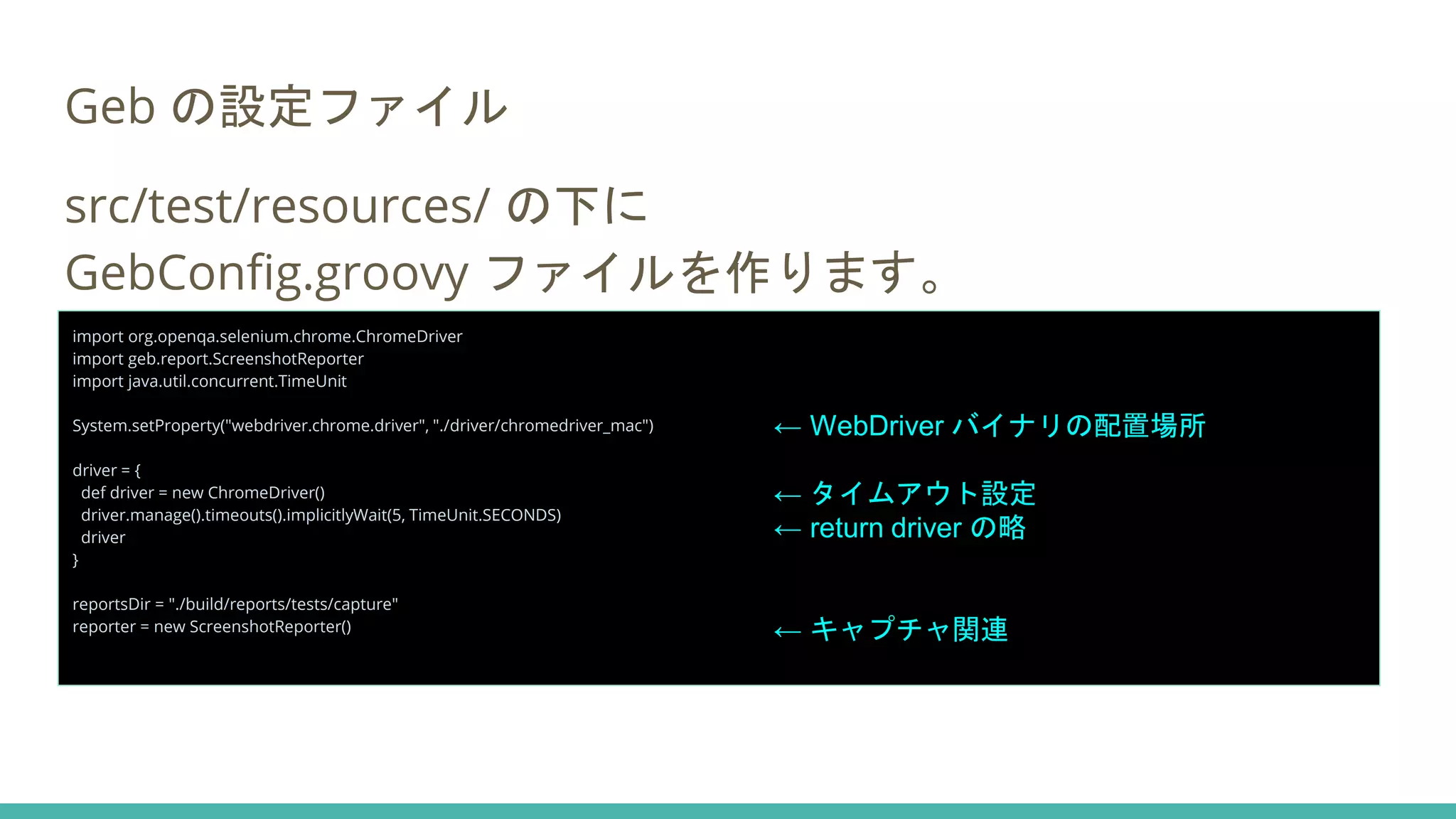 Geb の設定ファイル
src/test/resources/ の下に
GebConfig.groovy ファイルを作ります。
import org.openqa.selenium.chrome.ChromeDriver
import geb.report.ScreenshotReporter
import java.util.concurrent.TimeUnit
System.setProperty("webdriver.chrome.driver", "./driver/chromedriver_mac")
driver = {
def driver = new ChromeDriver()
driver.manage().timeouts().implicitlyWait(5, TimeUnit.SECONDS)
driver
}
reportsDir = "./build/reports/tests/capture"
reporter = new ScreenshotReporter()
← WebDriver バイナリの配置場所
← タイムアウト設定
← return driver の略
← キャプチャ関連
 